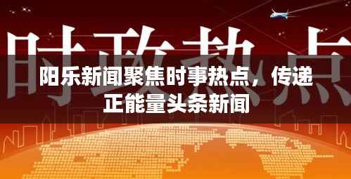 阳乐新闻聚焦时事热点,传递正能量头条新闻