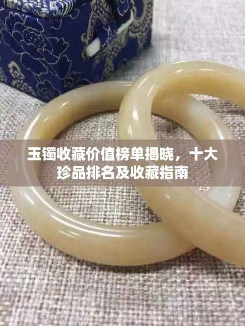 玉镯收藏价值榜单揭晓,十大珍品排名及收藏指南