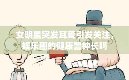 女明星突发耳聋引发关注，娱乐圈的健康警钟长鸣