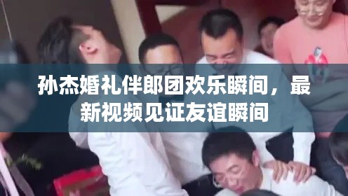 孙杰婚礼伴郎团欢乐瞬间,最新视频见证友谊瞬间