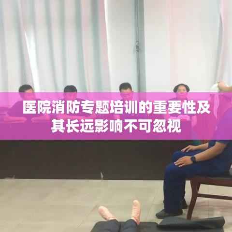 医院消防专题培训的重要性及其长远影响不可忽视
